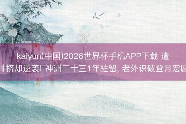 kaiyun(中国)2026世界杯手机APP下载 遭排挤却逆袭! 神洲二十三1年驻留， 老外识破登月宏愿