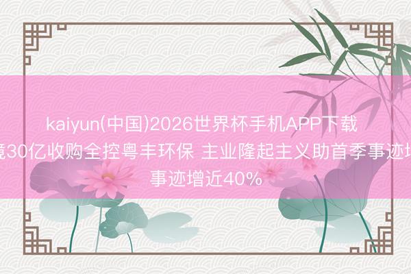 kaiyun(中国)2026世界杯手机APP下载 瀚蓝环境30亿收购全控粤丰环保 主业隆起主义助首季事迹增近40%