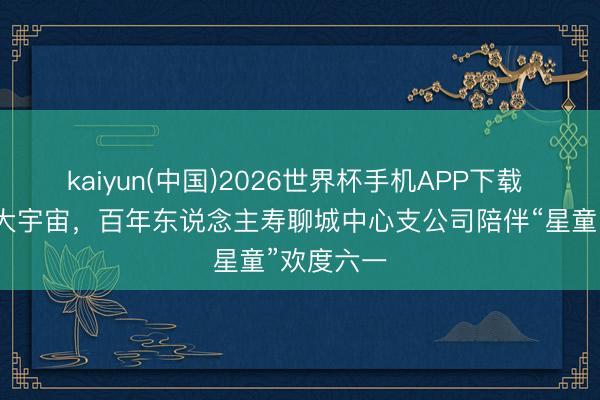 kaiyun(中国)2026世界杯手机APP下载 小手持出大宇宙，百年东说念主寿聊城中心支公司陪伴“星童”欢度六一