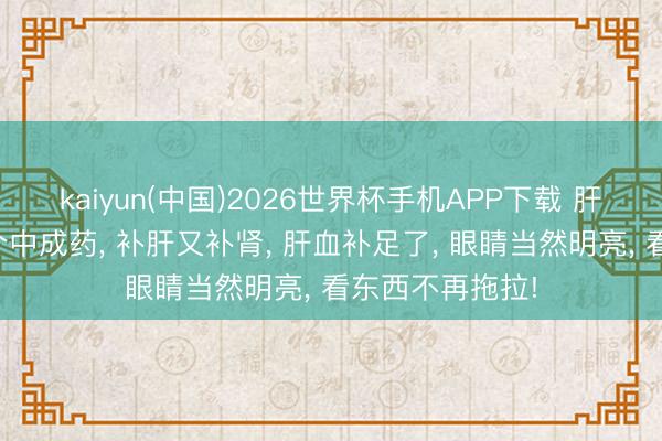 kaiyun(中国)2026世界杯手机APP下载 肝畸形心爱的一个中成药， 补肝又补肾， 肝血补足了， 眼睛当然明亮， 看东西不再拖拉!