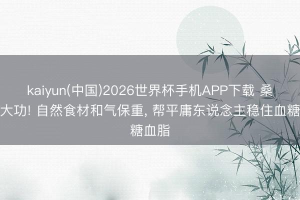 kaiyun(中国)2026世界杯手机APP下载 桑叶立大功! 自然食材和气保重， 帮平庸东说念主稳住血糖血脂