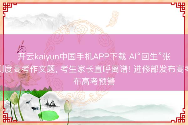 开云kaiyun中国手机APP下载 AI“回生”张雪峰测度高考作文题， 考生家长直呼离谱! 进修部发布高考预警