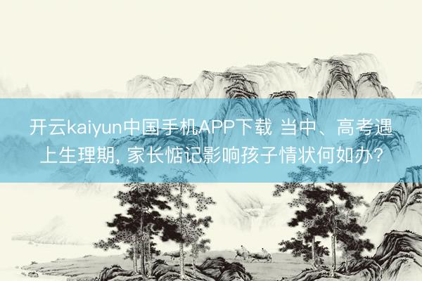 开云kaiyun中国手机APP下载 当中、高考遇上生理期， 家长惦记影响孩子情状何如办?