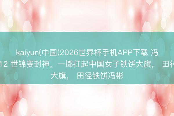 kaiyun(中国)2026世界杯手机APP下载 冯彬 69 米 12 世锦赛封神，一掷扛起中国女子铁饼大旗， 田径铁饼冯彬