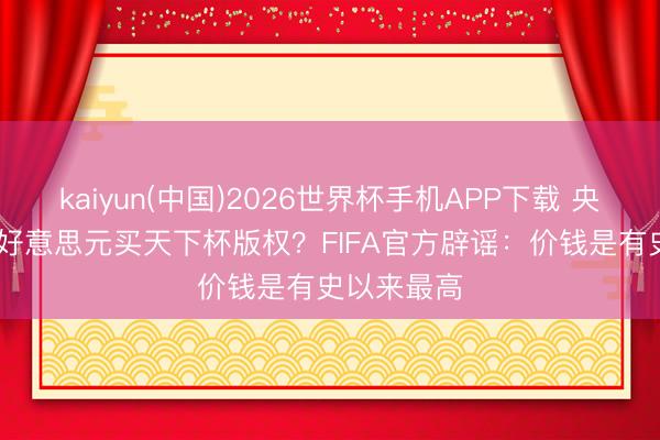 kaiyun(中国)2026世界杯手机APP下载 央视6000万好意思元买天下杯版权？FIFA官方辟谣：价钱是有史以来最高