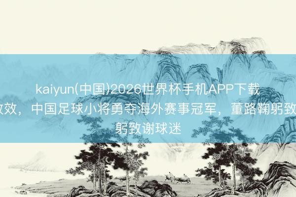 kaiyun(中国)2026世界杯手机APP下载 点球收效，中国足球小将勇夺海外赛事冠军，董路鞠躬致谢球迷