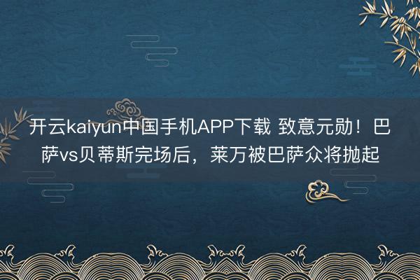 开云kaiyun中国手机APP下载 致意元勋！巴萨vs贝蒂斯完场后，莱万被巴萨众将抛起