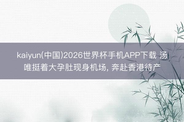kaiyun(中国)2026世界杯手机APP下载 汤唯挺着大孕肚现身机场， 奔赴香港待产