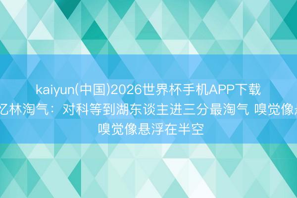 kaiyun(中国)2026世界杯手机APP下载 林书豪回忆林淘气:对科等到湖东谈主进三分最淘气 嗅觉像悬浮在半空