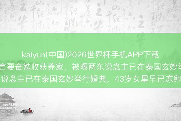 kaiyun(中国)2026世界杯手机APP下载 阿Sa老公婚后首现身！直言要奋勉收获养家，被曝两东说念主已在泰国玄妙举行婚典，43岁女星早已冻卵备孕