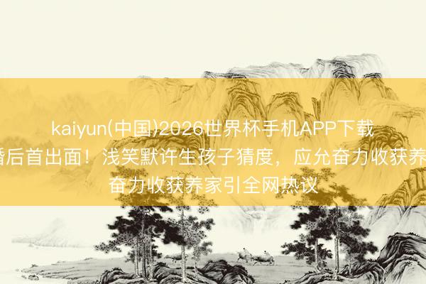 kaiyun(中国)2026世界杯手机APP下载 蔡卓妍老公婚后首出面！浅笑默许生孩子猜度，应允奋力收获养家引全网热议