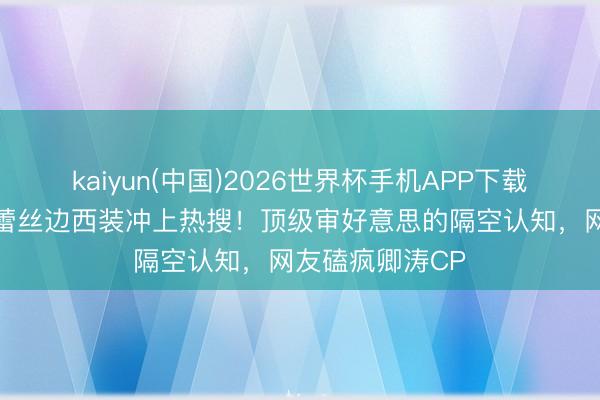 kaiyun(中国)2026世界杯手机APP下载 董卿周涛同穿蕾丝边西装冲上热搜！顶级审好意思的隔空认知，网友磕疯卿涛CP