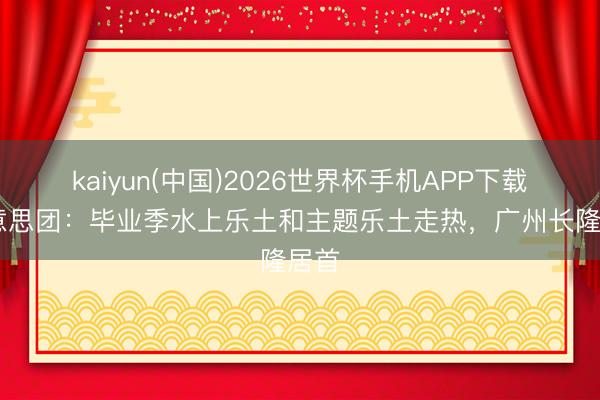 kaiyun(中国)2026世界杯手机APP下载 好意思团：毕业季水上乐土和主题乐土走热，广州长隆居首