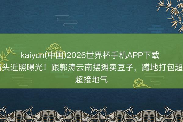 kaiyun(中国)2026世界杯手机APP下载 19岁石头近照曝光！跟郭涛云南摆摊卖豆子，蹲地打包超接地气