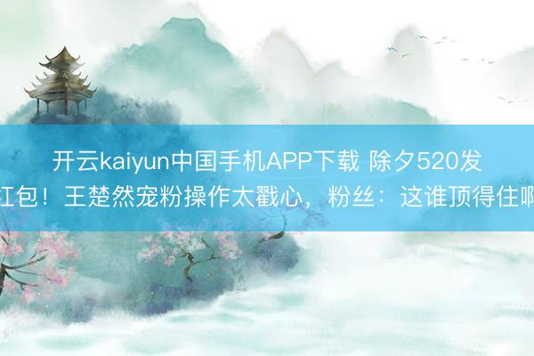开云kaiyun中国手机APP下载 除夕520发红包！王楚然宠粉操作太戳心，粉丝：这谁顶得住啊