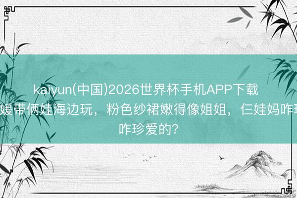 kaiyun(中国)2026世界杯手机APP下载 38岁方媛带俩娃海边玩，粉色纱裙嫩得像姐姐，仨娃妈咋珍爱的？