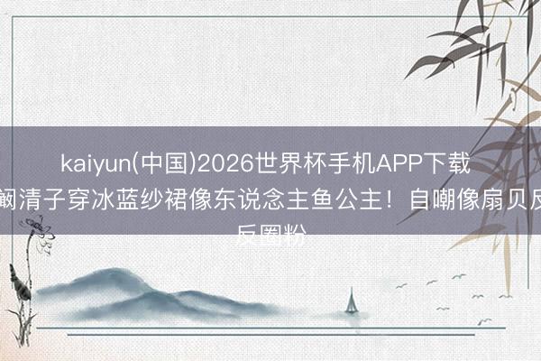 kaiyun(中国)2026世界杯手机APP下载 35岁阚清子穿冰蓝纱裙像东说念主鱼公主！自嘲像扇贝反圈粉
