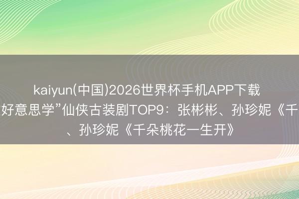 kaiyun(中国)2026世界杯手机APP下载 网评“最强殊效好意思学”仙侠古装剧TOP9：张彬彬、孙珍妮《千朵桃花一生开》