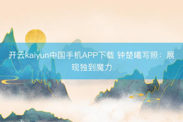 开云kaiyun中国手机APP下载 钟楚曦写照：展现独到魔力