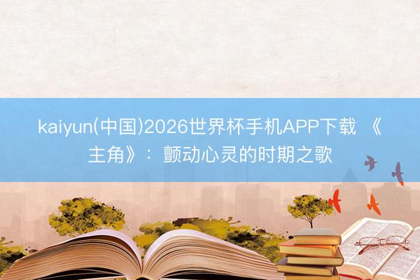 kaiyun(中国)2026世界杯手机APP下载 《主角》：颤动心灵的时期之歌