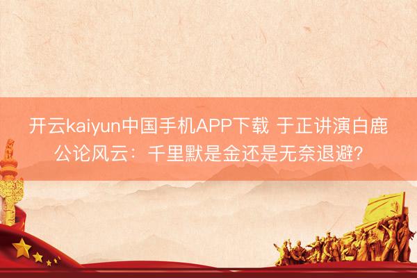 开云kaiyun中国手机APP下载 于正讲演白鹿公论风云：千里默是金还是无奈退避？