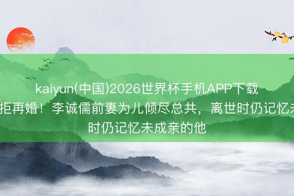 kaiyun(中国)2026世界杯手机APP下载 守寡20年拒再婚！李诚儒前妻为儿倾尽总共，离世时仍记忆未成亲的他