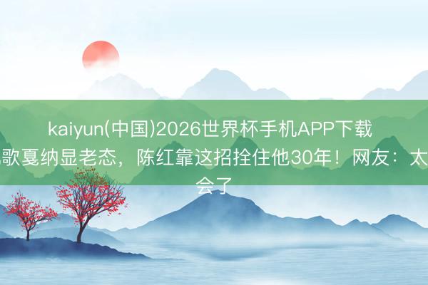 kaiyun(中国)2026世界杯手机APP下载 陈凯歌戛纳显老态，陈红靠这招拴住他30年！网友：太会了