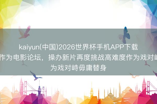 kaiyun(中国)2026世界杯手机APP下载 成龙现身作为电影论坛，操办新片再度挑战高难度作为戏对峙毋庸替身