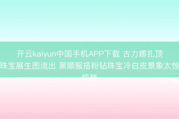 开云kaiyun中国手机APP下载 古力娜扎顶奢珠宝展生图流出 黑顺服搭粉钻珠宝冷白皮景象太惊艳
