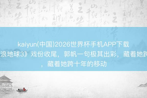 kaiyun(中国)2026世界杯手机APP下载 赵今麦《流浪地球3》戏份收尾，郭帆一句极其出彩，藏着她跨十年的移动