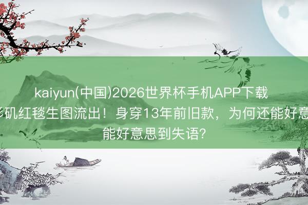 kaiyun(中国)2026世界杯手机APP下载 虞书欣洛杉矶红毯生图流出！身穿13年前旧款，为何还能好意思到失语？