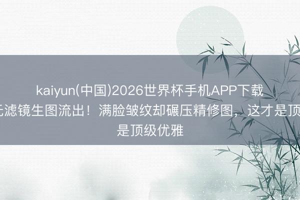 kaiyun(中国)2026世界杯手机APP下载 舒淇无滤镜生图流出！满脸皱纹却碾压精修图，这才是顶级优雅