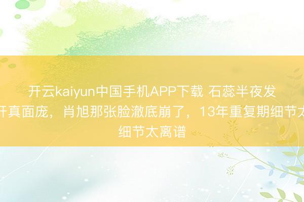 开云kaiyun中国手机APP下载 石蕊半夜发文撕开真面庞，肖旭那张脸澈底崩了，13年重复期细节太离谱