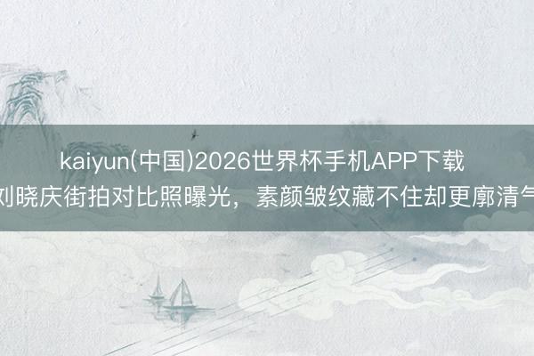 kaiyun(中国)2026世界杯手机APP下载 刘晓庆街拍对比照曝光，素颜皱纹藏不住却更廓清气