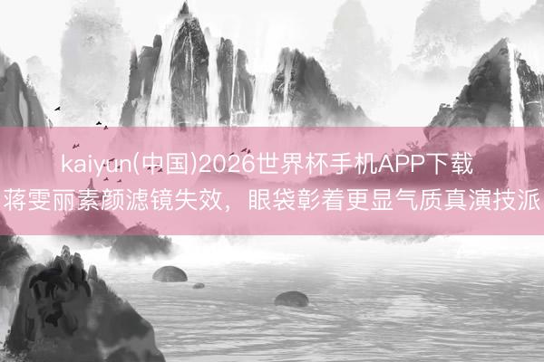kaiyun(中国)2026世界杯手机APP下载 蒋雯丽素颜滤镜失效，眼袋彰着更显气质真演技派