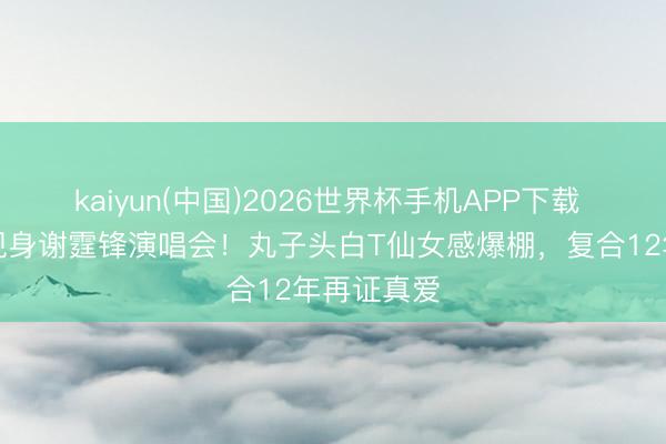 kaiyun(中国)2026世界杯手机APP下载 王菲素颜现身谢霆锋演唱会！丸子头白T仙女感爆棚，复合12年再证真爱