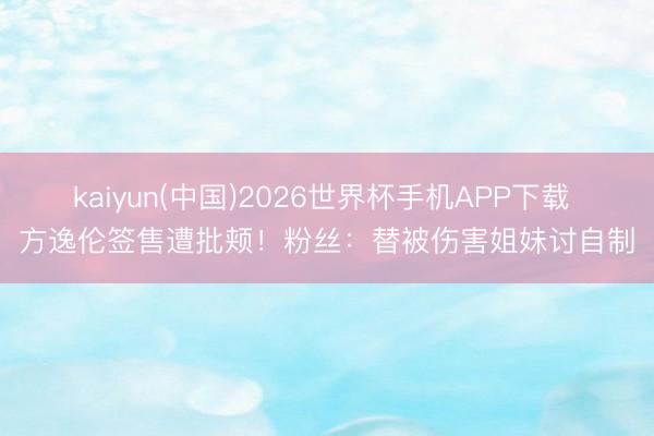 kaiyun(中国)2026世界杯手机APP下载 方逸伦签售遭批颊!粉丝:替被伤害姐妹讨自制