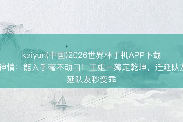 kaiyun(中国)2026世界杯手机APP下载 好六名神情:能入手毫不动口!王姐一薅定乾坤,迁延队友秒变乖