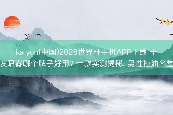 kaiyun(中国)2026世界杯手机APP下载 干发喷雾哪个牌子好用? 十款实测揭秘， 男性控油名堂
