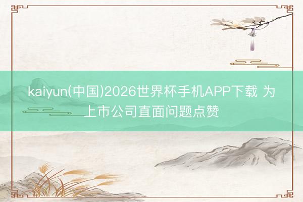 kaiyun(中国)2026世界杯手机APP下载 为上市公司直面问题点赞