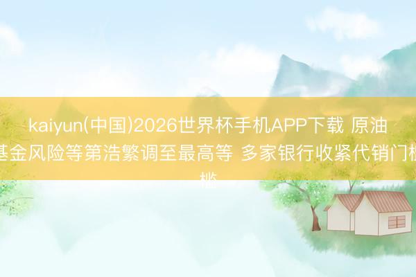 kaiyun(中国)2026世界杯手机APP下载 原油基金风险等第浩繁调至最高等 多家银行收紧代销门槛