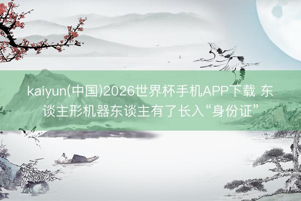 kaiyun(中国)2026世界杯手机APP下载 东谈主形机器东谈主有了长入“身份证”