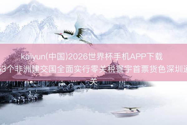 kaiyun(中国)2026世界杯手机APP下载 对53个非洲建交国全面实行零关税寰宇首票货色深圳通关