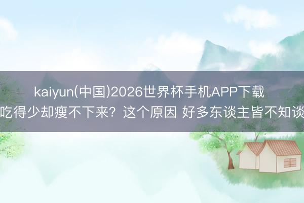 kaiyun(中国)2026世界杯手机APP下载 吃得少却瘦不下来？这个原因 好多东谈主皆不知谈