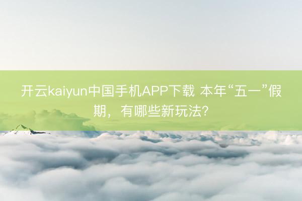 开云kaiyun中国手机APP下载 本年“五一”假期,有哪些新玩法?