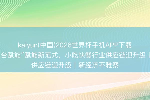 kaiyun(中国)2026世界杯手机APP下载 “产地溯源+平台赋能”赋能新范式，小吃快餐行业供应链迎升级丨新经济不雅察