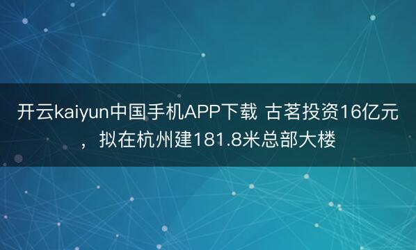开云kaiyun中国手机APP下载 古茗投资16亿元,拟在杭州建181.8米总部大楼