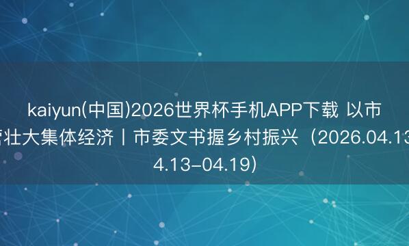 kaiyun(中国)2026世界杯手机APP下载 以市集化运营壮大集体经济丨市委文书握乡村振兴（2026.04.13-04.19）
