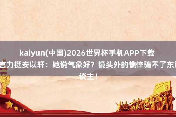 kaiyun(中国)2026世界杯手机APP下载 刘品言力挺安以轩：她说气象好？镜头外的憔悴骗不了东谈主！