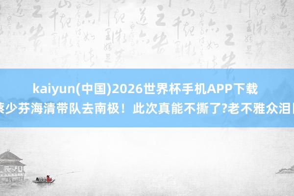 kaiyun(中国)2026世界杯手机APP下载 蔡少芬海清带队去南极！此次真能不撕了?老不雅众泪目